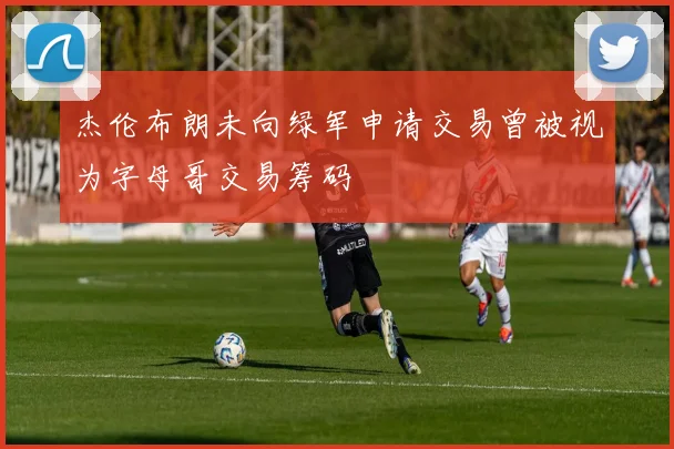 杰伦布朗未向绿军申请交易曾被视为字母哥交易筹码