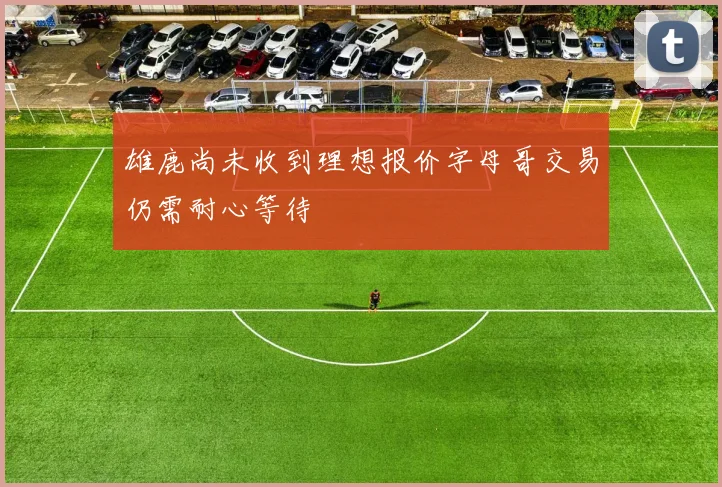 雄鹿尚未收到理想报价字母哥交易仍需耐心等待