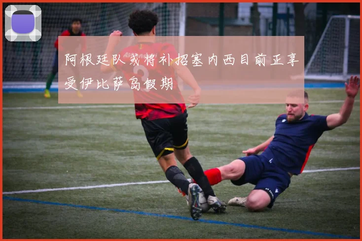 阿根廷队或将补招塞内西目前正享受伊比萨岛假期