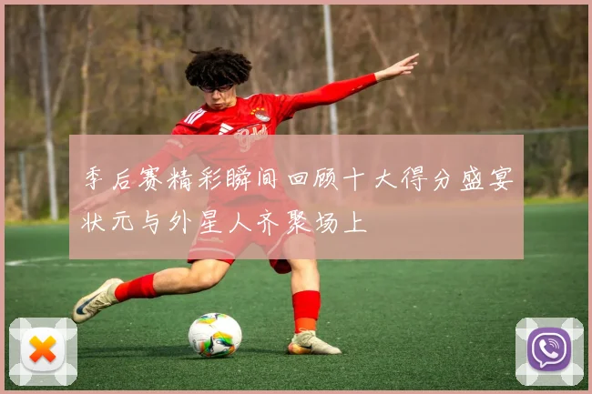 季后赛精彩瞬间回顾十大得分盛宴状元与外星人齐聚场上