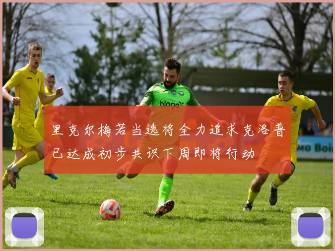 里克尔梅若当选将全力追求克洛普已达成初步共识下周即将行动