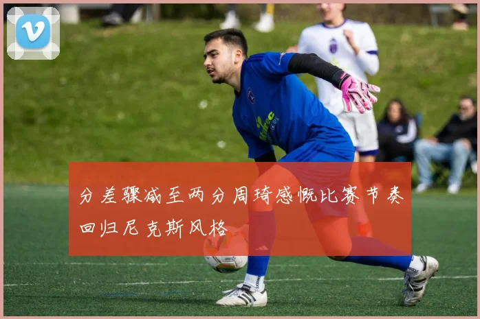 分差骤减至两分周琦感慨比赛节奏回归尼克斯风格
