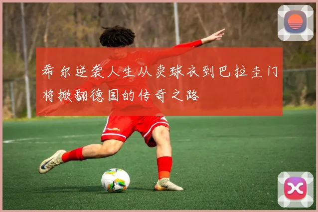 希尔逆袭人生从卖球衣到巴拉圭门将掀翻德国的传奇之路