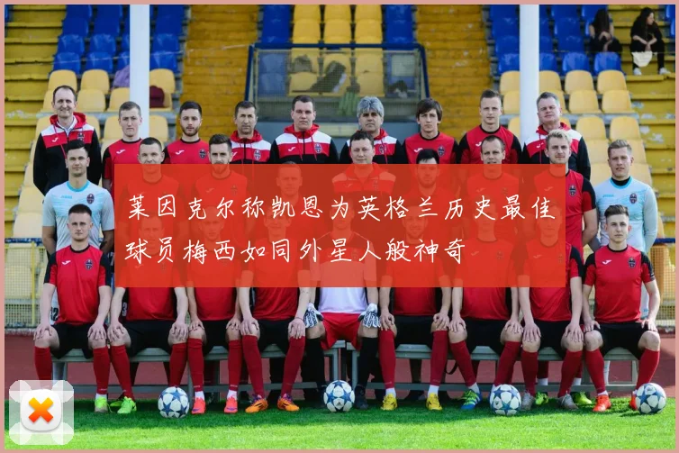 莱因克尔称凯恩为英格兰历史最佳球员梅西如同外星人般神奇