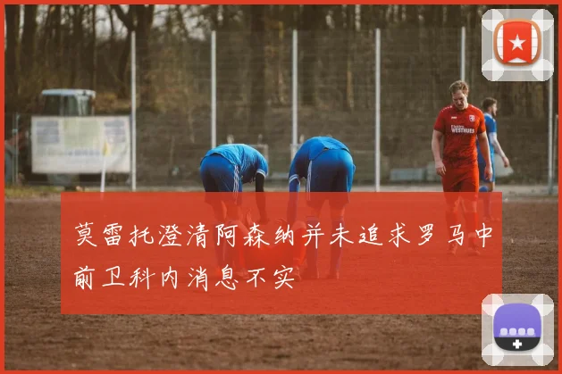 莫雷托澄清阿森纳并未追求罗马中前卫科内消息不实