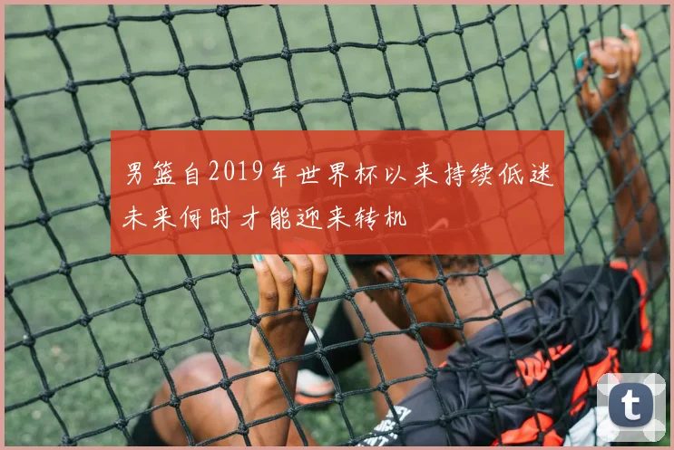 男篮自2019年世界杯以来持续低迷未来何时才能迎来转机