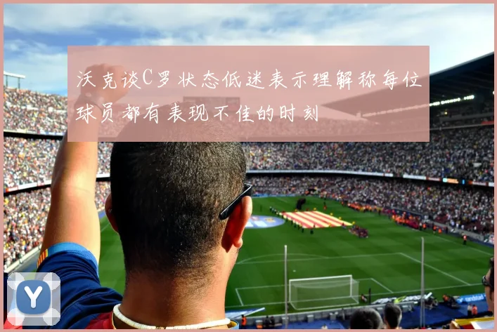 沃克谈C罗状态低迷表示理解称每位球员都有表现不佳的时刻