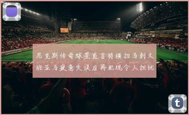 尼克斯传奇球星直言将横扫马刺文班亚马疲惫失误后再犯规令人担忧
