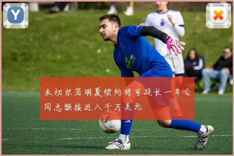米切尔若明夏续约将可延长一年合同总额接近八千万美元