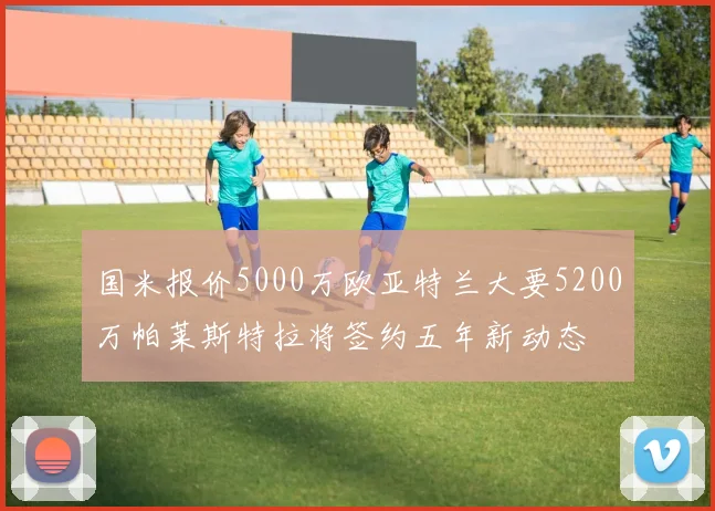 国米报价5000万欧亚特兰大要5200万帕莱斯特拉将签约五年新动态