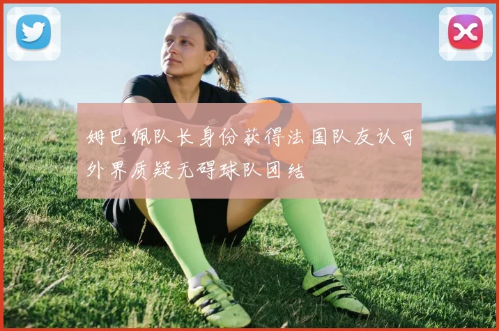 姆巴佩队长身份获得法国队友认可外界质疑无碍球队团结