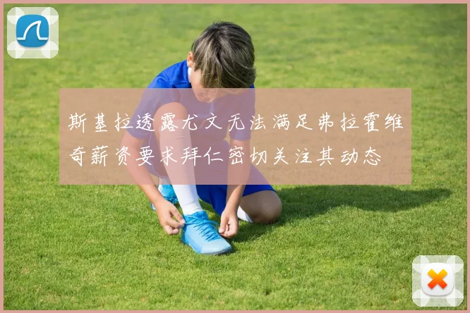 斯基拉透露尤文无法满足弗拉霍维奇薪资要求拜仁密切关注其动态