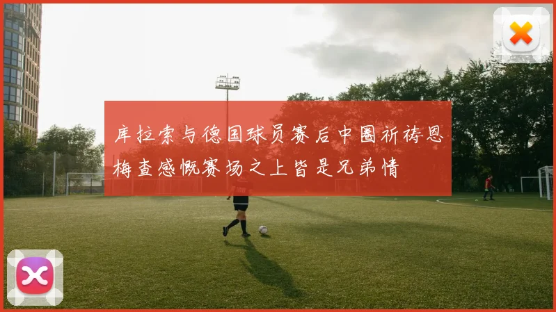 库拉索与德国球员赛后中圈祈祷恩梅查感慨赛场之上皆是兄弟情