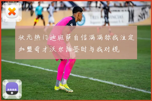 状元热门迪班萨自信满满称我注定加盟奇才沃尔抽签时与我对视