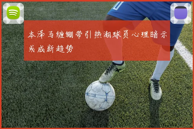 本泽马缠绷带引热潮球员心理暗示或成新趋势